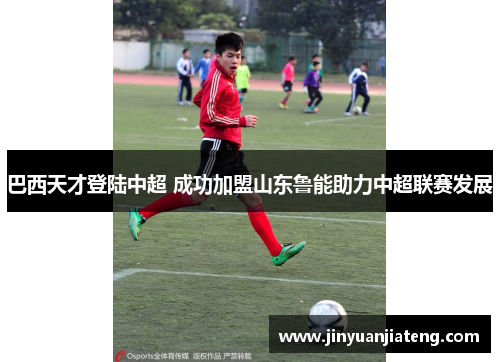 巴西天才登陆中超 成功加盟山东鲁能助力中超联赛发展
